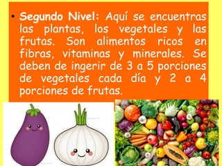 • Segundo Nivel: Aquí se encuentras
las plantas, los vegetales y las
frutas. Son alimentos ricos en
fibras, vitaminas y minerales. Se
deben de ingerir de 3 a 5 porciones
de vegetales cada día y 2 a 4
porciones de frutas.
 