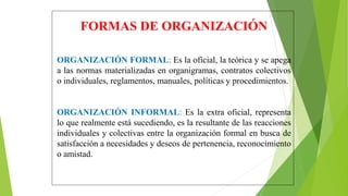 FORMAS DE ORGANIZACIÓN
ORGANIZACIÓN FORMAL: Es la oficial, la teórica y se apega
a las normas materializadas en organigramas, contratos colectivos
o individuales, reglamentos, manuales, políticas y procedimientos.
ORGANIZACIÓN INFORMAL: Es la extra oficial, representa
lo que realmente está sucediendo, es la resultante de las reacciones
individuales y colectivas entre la organización formal en busca de
satisfacción a necesidades y deseos de pertenencia, reconocimiento
o amistad.
 