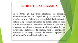 ESTRUCTURA ORGANICA
Es la forma en que están ordenadas las unidades
administrativas de un organismo y la relación que
guardan entre si. Debido a la necesidad de la división del
trabajo y de los requerimientos de especialización, nace
la división en donde determinan la forma en que van a
integrarse los diversos órganos o dependencias de una
institución. relaciones de mando, niveles jerárquicos,
procesos a su cargo, tramos de control, equipos de
administración y ámbito de aplicación.
 