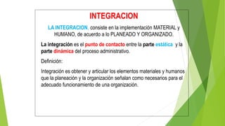 INTEGRACION
LA INTEGRACION, consiste en la implementación MATERIAL y
HUMANO, de acuerdo a lo PLANEADO Y ORGANIZADO.
La integración es el punto de contacto entre la parte estática y la
parte dinámica del proceso administrativo.
Definición:
Integración es obtener y articular los elementos materiales y humanos
que la planeación y la organización señalan como necesarios para el
adecuado funcionamiento de una organización.
 