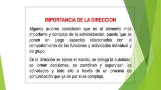 IMPORTANCIA DE LA DIRECCION
Algunos autores consideran que es el elemento mas
importante y complejo de la administración, puesto que se
ponen en juego aspectos relacionados con el
comportamiento de las funciones y actividades individual y
de grupo.
En la dirección se ejerce el mando, se delega la autoridad,
se toman decisiones, se coordinan y supervisan las
actividades y todo ello a través de un proceso de
comunicación que ya de por si es complejo.
 