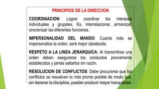 PRINCIPIOS DE LA DIRECCION
COORDINACION: Lograr coordinar los intereses
individuales y grupales. Es, Interrelacionar, armonizar,
sincronizar las diferentes funciones.
IMPERSONALIDAD DEL MANDO: Cuanto más se
impersonalice la orden, será mejor obedecida.
RESPETO A LA LINEA JERARQUICA: Al transmitirse una
orden deben asegurarse los conductos previamente
establecidos y jamás saltarlos sin razón.
RESOLUCION DE CONFLICTOS: Debe procurarse que los
conflictos se resuelvan lo más pronto posible de modo que,
sin lesionar la disciplina, puedan producir mayor tranquilidad.
 