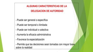 ALGUNAS CARACTERISTICAS DE LA
DELEGACION DE AUTORIDAD
- Puede ser general o específica
- Puede ser temporal o ilimitada
- Puede ser individual o colectiva
- Aumenta la eficacia administrativa
- Favorece la especialización
- Permite que las decisiones sean tomadas con mayor base
sobre la realidad
 