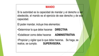 MANDO
Si la autoridad es la capacidad de mandar y el derecho a ser
obedecido, el mando es el ejercicio de ese derecho y de esa
capacidad.
El poder mandar, incluye tres elementos:
•Determinar lo que debe hacerse DIRECTIVA
•Establecer como debe hacerse ADMINISTRATIVA
•Propiciar y vigilar que lo que debe hacerse. Se haga, se
realice, se cumpla. SUPERVISORA.
 