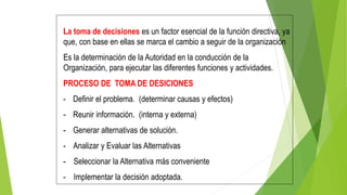 La toma de decisiones es un factor esencial de la función directiva, ya
que, con base en ellas se marca el cambio a seguir de la organización
Es la determinación de la Autoridad en la conducción de la
Organización, para ejecutar las diferentes funciones y actividades.
PROCESO DE TOMA DE DESICIONES
- Definir el problema. (determinar causas y efectos)
- Reunir información. (interna y externa)
- Generar alternativas de solución.
- Analizar y Evaluar las Alternativas
- Seleccionar la Alternativa más conveniente
- Implementar la decisión adoptada.
 