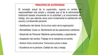 PRINCIPIOS DE SUPERVISION
El concepto actual de la supervisión, supone un ámbito de
responsabilidad más amplio y complejo que el de la administración
tradicional basada únicamente en la autoridad y el conocimiento del
trabajo, sino que además ubica como fundamental la satisfacción del
usuario y el desarrollo personal.
- Satisfacción del cliente: Es la única razón de la organización
- Rentabilidad: Costo vs. Rendimiento de las operaciones cotidianas
- Desarrollo de Personal: Mediante oportunidades y capacitación.
- Aceptación del cambio: Trabajar en la resistencia al cambio
- Actitud crítica constructiva: Comunicar juicios e ideas
- Excelencia en la persona: Calidad de vida y trabajo
 