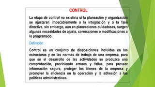 CONTROL
La etapa de control no existiría si la planeación y organización
se ajustaran impecablemente a la integración y a la fase
directiva, sin embargo, aún en planeaciones cuidadosas, surgen
algunas necesidades de ajuste, correcciones o modificaciones a
lo programado.
Definición:
Control es un conjunto de disposiciones incluidas en las
estructuras y en las normas de trabajo de una empresa, para
que en el desarrollo de las actividades se produzca una
comprobación, previniendo errores y fallas, para proveer
información segura, proteger los bienes de la empresa y
promover la eficiencia en la operación y la adhesión a las
políticas administrativas.
 