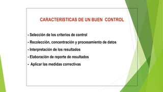 CARACTERISTICAS DE UN BUEN CONTROL
- Selección de los criterios de control
- Recolección, concentración y procesamiento de datos
- Interpretación de los resultados
- Elaboración de reporte de resultados
- Aplicar las medidas correctivas
 
