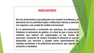 INDICADORES
Son los instrumentos cuya aplicación nos muestra la tendencia y la
desviación de una actividad sujeta a influencias internas y externas
con respecto a una unidad de medida convencional.
En la administración y evaluación por procesos, los indicadores
fortalecen la autonomía de gestión, en virtud de que a través de la
medición que realicen los responsables en los niveles de
operación, conocerán de manera inmediata la situación en que se
desarrollan sus servicios y pueden tomar oportunamente las
medidas correctivas o de preferencia preventivas, que mejoren su
actuación y resultados.
 