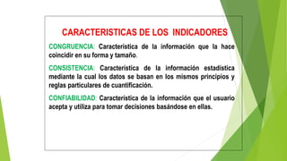 CARACTERISTICAS DE LOS INDICADORES
CONGRUENCIA: Característica de la información que la hace
coincidir en su forma y tamaño.
CONSISTENCIA: Característica de la información estadística
mediante la cual los datos se basan en los mismos principios y
reglas particulares de cuantificación.
CONFIABILIDAD: Característica de la información que el usuario
acepta y utiliza para tomar decisiones basándose en ellas.
 