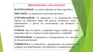 PRINCIPIOS DE LA PLANEACION
RACIONALIDAD: La acción ordenada con fines específicos.
PREVISION: La planeación es previsión del futuro.
UNIVERSALIDAD: La planeación y la programación deben
abarcar las diferentes etapas del proceso económico, social y
administrativo y prever las consecuencias que producirá su
aplicación.
UNIDAD: Que los planes y programas tengan unidad, que estén
integrados entre si y formen un todo organizado y compatible.
CONTINUIDAD: La planeación y la programación son procesos
de duración permanente.
INHERENCIA: La planeación y programación son necesarias en
cualquier actividad humana y son inherentes a la administración.
 