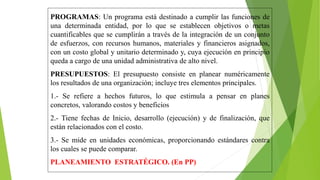 PROGRAMAS: Un programa está destinado a cumplir las funciones de
una determinada entidad, por lo que se establecen objetivos o metas
cuantificables que se cumplirán a través de la integración de un conjunto
de esfuerzos, con recursos humanos, materiales y financieros asignados,
con un costo global y unitario determinado y, cuya ejecución en principio
queda a cargo de una unidad administrativa de alto nivel.
PRESUPUESTOS: El presupuesto consiste en planear numéricamente
los resultados de una organización; incluye tres elementos principales.
1.- Se refiere a hechos futuros, lo que estimula a pensar en planes
concretos, valorando costos y beneficios
2.- Tiene fechas de Inicio, desarrollo (ejecución) y de finalización, que
están relacionados con el costo.
3.- Se mide en unidades económicas, proporcionando estándares contra
los cuales se puede comparar.
PLANEAMIENTO ESTRATÉGICO. (En PP)
 