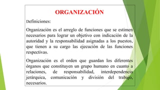 ORGANIZACIÓN
Definiciones:
Organización es el arreglo de funciones que se estimen
necesarios para lograr un objetivo con indicación de la
autoridad y la responsabilidad asignadas a los puestos,
que tienen a su cargo las ejecución de las funciones
respectivas.
Organización es el orden que guardan los diferentes
órganos que constituyen un grupo humano en cuanto a
relaciones, de responsabilidad, interdependencia
jerárquica, comunicación y división del trabajo,
necesarios.
 
