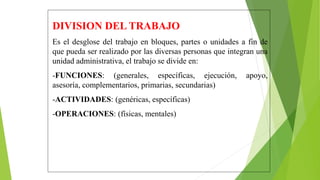 DIVISION DEL TRABAJO
Es el desglose del trabajo en bloques, partes o unidades a fin de
que pueda ser realizado por las diversas personas que integran una
unidad administrativa, el trabajo se divide en:
-FUNCIONES: (generales, específicas, ejecución, apoyo,
asesoría, complementarios, primarias, secundarias)
-ACTIVIDADES: (genéricas, específicas)
-OPERACIONES: (físicas, mentales)
 