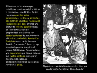 Al fracasar en su intento por
establecer relaciones diplomáticas
o comerciales con EE.UU., Castro
negoció acuerdos sobre
armamentos, créditos y alimentos
con la Unión Soviética. Nacionalizó
los recursos del país, afrontó una
profunda reforma agraria basada
en la colectivización de
propiedades y estableció un
Estado socialista de partido único,
el Partido Unido de la Revolución
Socialista – más tarde llamado
Partido Comunista Cubano -, cuya
secretaría general asumiría el
propio Fidel Castro. Estas medidas,
y la depuración que llevó a cabo de
sus rivales políticos, provocaron
que muchos cubanos,
principalmente de las clases altas,
huyeran al exilio.
                                      El gobierno castrista firmó acuerdos diversos
                                          con la Unión Soviética y China Popular
 