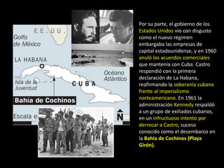 Por su parte, el gobierno de los
Estados Unidos vio con disgusto
como el nuevo régimen
embargaba las empresas de
capital estadounidense, y en 1960
anuló los acuerdos comerciales
que mantenía con Cuba. Castro
respondió con la primera
declaración de La Habana,
reafirmando la soberanía cubana
frente al imperialismo
norteamericano. En 1961 la
administración Kennedy respaldó
a un grupo de exiliados cubanos,
en un infructuoso intento por
derrocar a Castro, suceso
conocido como el desembarco en
la Bahía de Cochinos (Playa
Girón).
 