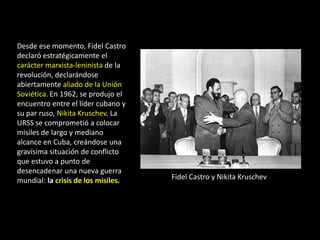Desde ese momento, Fidel Castro
declaró estratégicamente el
carácter marxista-leninista de la
revolución, declarándose
abiertamente aliado de la Unión
Soviética. En 1962, se produjo el
encuentro entre el líder cubano y
su par ruso, Nikita Kruschev. La
URSS se comprometió a colocar
misiles de largo y mediano
alcance en Cuba, creándose una
gravísima situación de conflicto
que estuvo a punto de
desencadenar una nueva guerra
mundial: la crisis de los misiles.   Fidel Castro y Nikita Kruschev
 
