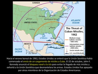 Hacia el verano boreal de 1962, Estados Unidos se enteró que la Unión Soviética había
  comenzado el envío de un cargamento de misiles a Cuba. El 22 de octubre, John F.
   Kennedy anunció el bloqueo naval a la isla para evitar la llegada de más misiles y
exhortó a la Unión Soviética que desmantelara las armas. Estados Unidos fue apoyado
            por otros miembros de la Organización de Estados Americanos.
 
