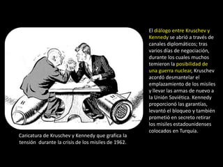 El diálogo entre Kruschev y
                                                    Kennedy se abrió a través de
                                                    canales diplomáticos; tras
                                                    varios días de negociación,
                                                    durante los cuales muchos
                                                    temieron la posibilidad de
                                                    una guerra nuclear, Kruschev
                                                    acordó desmantelar el
                                                    emplazamiento de los misiles
                                                    y llevar las armas de nuevo a
                                                    la Unión Soviética. Kennedy
                                                    proporcionó las garantías,
                                                    levantó el bloqueo y también
                                                    prometió en secreto retirar
                                                    los misiles estadounidenses
                                                    colocados en Turquía.
Caricatura de Kruschev y Kennedy que grafica la
tensión durante la crisis de los misiles de 1962.
 