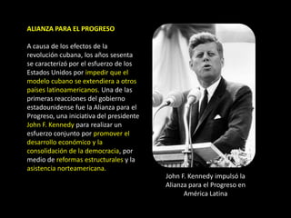 ALIANZA PARA EL PROGRESO

A causa de los efectos de la
revolución cubana, los años sesenta
se caracterizó por el esfuerzo de los
Estados Unidos por impedir que el
modelo cubano se extendiera a otros
países latinoamericanos. Una de las
primeras reacciones del gobierno
estadounidense fue la Alianza para el
Progreso, una iniciativa del presidente
John F. Kennedy para realizar un
esfuerzo conjunto por promover el
desarrollo económico y la
consolidación de la democracia, por
medio de reformas estructurales y la
asistencia norteamericana.
                                          John F. Kennedy impulsó la
                                          Alianza para el Progreso en
                                                América Latina
 