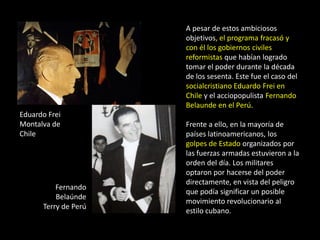 A pesar de estos ambiciosos
                      objetivos, el programa fracasó y
                      con él los gobiernos civiles
                      reformistas que habían logrado
                      tomar el poder durante la década
                      de los sesenta. Este fue el caso del
                      socialcristiano Eduardo Frei en
                      Chile y el acciopopulista Fernando
                      Belaunde en el Perú.
Eduardo Frei
Montalva de           Frente a ello, en la mayoría de
Chile                 países latinoamericanos, los
                      golpes de Estado organizados por
                      las fuerzas armadas estuvieron a la
                      orden del día. Los militares
                      optaron por hacerse del poder
                      directamente, en vista del peligro
          Fernando
                      que podía significar un posible
          Belaúnde
                      movimiento revolucionario al
      Terry de Perú
                      estilo cubano.
 