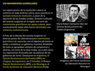 LOS MOVIMIENTOS GUERRILLEROS

Las repercusiones de la revolución cubana se
sintieron en toda América Latina, pues constituía un
ejemplo exitoso de revolución, a pesar de la
oposición de los Estados Unidos. Durante la década
del sesenta surgieron en la región una serie de
movimientos guerrilleros con apoyo cubano, pero          Mario Robert Santucho líder del
eventualmente todos ellos fueron derrotados con          Ejército Revolucionario del
asistencia norteamericana.                               Pueblo (Argentina)

A fines de la década del sesenta surgieron en
diversos países de Latinoamericana movimientos
guerrilleros de izquierda, con el objetivo de tomar el
poder y establecer un gobierno marxista. Alrededor
de estos se agrupaban sectores de campesinos y
obreros, así como de la clase media, los cuales veían
sus aspiraciones frustradas por las políticas de los
gobiernos de turno. Destacaron en Argentina, el
Ejército Revolucionario del Pueblo (ERP); en
Uruguay, los tupamaros; en El Salvador, el Bloque           Imágenes del Frente Sandinista
Popular Revolucionario (BPR); y en Nicaragua, el                de Liberación Nacional en
Frente Sandinista de Liberación Nacional (FSLN).                                Nicaragua
 