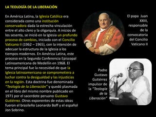 LA TEOLOGÍA DE LA LIBERACIÓN

En América Latina, la Iglesia Católica era                          El papa Juan
considerada como una institución                                            XXIII,
conservadora dada la estrecha vinculación                            responsable
entre el alto clero y la oligarquía. A inicios de                            de la
los sesenta, se inició en la Iglesia un profundo                    convocatoria
proceso de cambios, iniciado con el Concilio                          del Concilio
Vaticano II (1962 – 1965), con la intención de                         Vaticano II
adecuar la estructura de la Iglesia a los
tiempos modernos. En América Latina, este
proceso en la Segunda Conferencia Episcopal
Latinoamericana de Medellín en 1968. El
tema principal fue la necesidad de que la
                                                           Padre
Iglesia latinoamericana se comprometiera a
                                                        Gustavo
luchar contra la desigualdad y las injusticias
                                                       Gutiérrez
en la región. Esta doctrina fue denominada
                                                    impulsor de
“Teología de la Liberación” y quedó plasmada
                                                    la “Teología
en el libro del mismo nombre publicado en
                                                            de la
1971 por el sacerdote peruano Gustavo
                                                     Liberación”
Gutiérrez. Otros exponentes de estas ideas
fueron el brasileño Leonardo Boff y el español
Jon Sobrino.
 