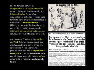 La isla de Cuba obtuvo su
independencia de España en 1898,
cuando este país fue derrotado por
Estados Unidos. En los años
siguientes, los cubanos vivieron bajo
la tutela norteamericana formalizada
mediante la “Enmienda Platt”
(1901), la cual establecía el derecho
del gobierno estadounidense de
intervenir en la política cubana para
salvaguardar sus intereses en la isla.

Aunque esta Enmienda fue abolida
en 1934, Estados Unidos continuó
manteniendo una fuerte influencia
sobre Cuba. A la dependencia
política se le sumaba la dependencia
económica, pues los Estados Unidos
era el mayor mercado para el azúcar
cubana, la principal exportación de
la isla.
 