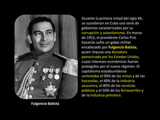 Durante la primera mitad del siglo XX,
                    se sucedieron en Cuba una serie de
                    gobiernos caracterizados por su
                    corrupción y autoritarismo. En marzo
                    de 1952, el presidente Carlos Prio
                    Socarrás sufre un golpe militar
                    encabezado por Fulgencio Batista,
                    quien impuso una dictadura
                    patrocinada por los Estados Unidos,
                    cuyos intereses económicos fueron
                    protegidos por el nuevo régimen. El
                    capitalismo estadounidense
                    controlaba el 90% de las minas y de las
                    haciendas, el 40% de la industria
                    azucarera, el 80% de los servicios
                    públicos y el 50% de los ferrocarriles y
                    de la industria petrolera.

Fulgencio Batista
 