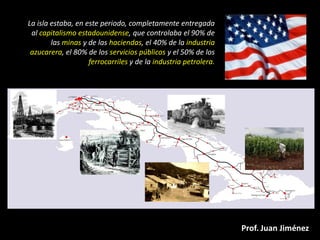 La isla estaba, en este periodo, completamente entregada
 al capitalismo estadounidense, que controlaba el 90% de
        las minas y de las haciendas, el 40% de la industria
 azucarera, el 80% de los servicios públicos y el 50% de los
                    ferrocarriles y de la industria petrolera.




                                                                 Prof. Juan Jiménez
 