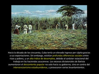 Hacia la década de los cincuenta, Cuba tenía un elevado ingreso per cápita gracias
 a sus exportaciones. Sin embargo, existían profundas diferencias sociales entre
 ricos y pobres, y un alto índice de desempleo, debido al carácter estacional del
     trabajo en las haciendas azucareras. Los excesos dictatoriales de Batista
aumentaron el descontento popular no solo hacia su gobierno, sino en contra del
     intervencionismo estadounidense, y provocaron varios levantamientos.
 