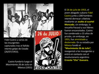 El 26 de julio de 1953, el
                             joven abogado cubano Fidel
                             Castro junto a 200 hombres
                             intentó derrocar a Batista
                             mediante un asalto al cuartel
                             Moncada; sin embargo, la
                             revuelta fracasó y sus líderes
                             fueron encarcelados. Castro
                             fue condenado a 15 años de
                             prisión, sin embargo, en
Fidel Castro y varios de     1955, fue amnistiado y
los insurgentes              desterrado. En su estadía por
capturados tras el fallido   México fundó el
intento golpe de Estado      “Movimiento 26 de Julio”,
(26/07/1953).                reorganizó a los insurgentes y
                             entró en contacto con el
                             revolucionario argentino
                             Ernesto “Che” Guevara.
  Castro fundaría luego el
 Movimiento 26 de Julio en
           México (1955)
 