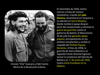 En diciembre de 1956, Castro
                                       retorna a Cuba de manera
                                       clandestina, a bordo del yate
                                       Granma, desembarcó en Turquino y
                                       se adentró en Sierra Maestra,
                                       donde recibió el apoyo de gran
                                       parte del campesinado y comenzó la
                                       guerra de guerrillas contra el
                                       gobierno de Batista. El Movimiento
                                       26 de julio fue ganando apoyo
                                       popular, principalmente en los
                                       ámbitos estudiantiles y recibió el
                                       respaldo del Partido Popular
                                       Socialista. A fines de 1958, la
                                       guerrilla de Sierra Maestra y el
                                       Segundo Frente Oriental lograron
                                       vencer la resistencia del Ejército de
                                       Batista y el 1° de enero de 1959,
Ernesto “Che” Guevara y Fidel Castro   Castro entró triunfante en La
  líderes de la Revolución Cubana.     Habana.
 