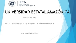 UNIVERSIDAD ESTATAL AMAZÓNICA
REALIDAD NACIONAL
RIQUEZA AGRÍCOLA, PECUARIA, PESQUERA Y ACUÍCOLA DEL ECUADOR
JEFFERSON MENESES MINDA
 
