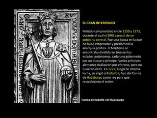 EL GRAN INTERREGNO

Periodo comprendido entre 1250 y 1273,
durante el cual el SIRG careció de un
gobierno central. Fue una época en la que
no hubo emperador y predominó la
anarquía política. El territorio se
encontraba dividido en trescientos
estados autónomos, cada uno gobernado
por un duque o príncipe. Varios príncipes
alemanes rivalizaron por el trono, pero no
tuvieron éxito. En 1273, luego de intensa
lucha, se eligió a Rodolfo I, hijo del Conde
de Habsburgo como rey para que
restableciera el orden.




Tumba de Rodolfo I de Habsburgo
 