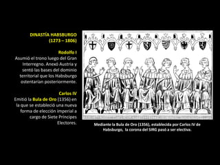 DINASTÍA HABSBURGO
                (1273 – 1806)

                       Rodolfo I
Asumió el trono luego del Gran
    Interregno. Anexó Austria y
    sentó las bases del dominio
  territorial que los Habsburgo
   ostentarían posteriormente.

                       Carlos IV
Emitió la Bula de Oro (1356) en
 la que se estableció una nueva
    forma de elección imperial a
        cargo de Siete Príncipes
                      Electores.   Mediante la Bula de Oro (1356), establecida por Carlos IV de
                                       Habsburgo, la corona del SIRG pasó a ser electiva.
 