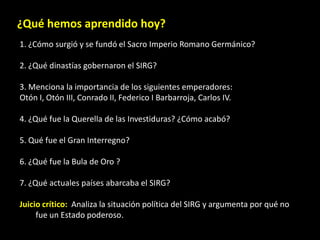 ¿Qué hemos aprendido hoy?
1. ¿Cómo surgió y se fundó el Sacro Imperio Romano Germánico?

2. ¿Qué dinastías gobernaron el SIRG?

3. Menciona la importancia de los siguientes emperadores:
Otón I, Otón III, Conrado II, Federico I Barbarroja, Carlos IV.

4. ¿Qué fue la Querella de las Investiduras? ¿Cómo acabó?

5. Qué fue el Gran Interregno?

6. ¿Qué fue la Bula de Oro ?

7. ¿Qué actuales países abarcaba el SIRG?

Juicio crítico: Analiza la situación política del SIRG y argumenta por qué no
     fue un Estado poderoso.
 