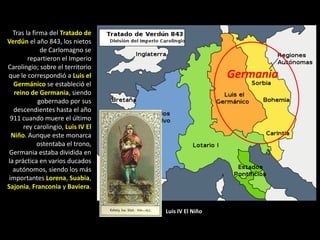 Tras la firma del Tratado de
Verdún el año 843, los nietos
              de Carlomagno se
        repartieron el Imperio
Carolingio; sobre el territorio
que le correspondió a Luis el                        Germania
   Germánico se estableció el
   reino de Germania, siendo
             gobernado por sus
   descendientes hasta el año
 911 cuando muere el último
      rey carolingio, Luis IV El
  Niño. Aunque este monarca
            ostentaba el trono,
 Germania estaba dividida en
la práctica en varios ducados
  autónomos, siendo los más
 importantes Lorena, Suabia,
Sajonia, Franconia y Baviera.


                                   Luis IV El Niño
 