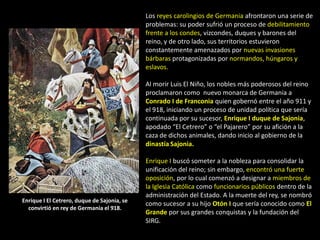 Los reyes carolingios de Germania afrontaron una serie de
                                             problemas: su poder sufrió un proceso de debilitamiento
                                             frente a los condes, vizcondes, duques y barones del
                                             reino, y de otro lado, sus territorios estuvieron
                                             constantemente amenazados por nuevas invasiones
                                             bárbaras protagonizadas por normandos, húngaros y
                                             eslavos.

                                             Al morir Luis El Niño, los nobles más poderosos del reino
                                             proclamaron como nuevo monarca de Germania a
                                             Conrado I de Franconia quien gobernó entre el año 911 y
                                             el 918, iniciando un proceso de unidad política que sería
                                             continuada por su sucesor, Enrique I duque de Sajonia,
                                             apodado “El Cetrero” o “el Pajarero” por su afición a la
                                             caza de dichos animales, dando inicio al gobierno de la
                                             dinastía Sajonia.

                                             Enrique I buscó someter a la nobleza para consolidar la
                                             unificación del reino; sin embargo, encontró una fuerte
                                             oposición, por lo cual comenzó a designar a miembros de
                                             la Iglesia Católica como funcionarios públicos dentro de la
                                             administración del Estado. A la muerte del rey, se nombró
Enrique I El Cetrero, duque de Sajonia, se
                                             como sucesor a su hijo Otón I que sería conocido como El
  convirtió en rey de Germania el 918.
                                             Grande por sus grandes conquistas y la fundación del
                                             SIRG.
 