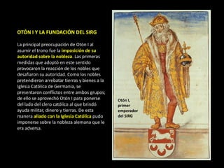 OTÓN I Y LA FUNDACIÓN DEL SIRG

La principal preocupación de Otón I al
asumir el trono fue la imposición de su
autoridad sobre la nobleza. Las primeras
medidas que adoptó en este sentido
provocaron la reacción de los nobles que
desafiaron su autoridad. Como los nobles
pretendieron arrebatar tierras y bienes a la
Iglesia Católica de Germania, se
presentaron conflictos entre ambos grupos;
de ello se aprovechó Otón I para ponerse       Otón I,
del lado del clero católico al que brindó      primer
ayuda militar, dinero y tierras. De esta       emperador
manera aliado con la Iglesia Católica pudo     del SIRG
imponerse sobre la nobleza alemana que le
era adversa.
 