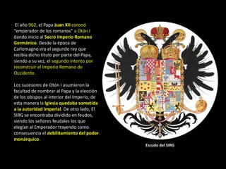 El año 962, el Papa Juan XII coronó
“emperador de los romanos” a Otón I
dando inicio al Sacro Imperio Romano
Germánico. Desde la época de
Carlomagno era el segundo rey que
recibía dicho título por parte del Papa,
siendo a su vez, el segundo intento por
reconstruir el Imperio Romano de
Occidente.

Los sucesores de Otón I asumieron la
facultad de nombrar al Papa y la elección
de los obispos al interior del Imperio, de
esta manera la Iglesia quedaba sometida
a la autoridad imperial. De otro lado, El
SIRG se encontraba dividido en feudos,
siendo los señores feudales los que
elegían al Emperador trayendo como
consecuencia el debilitamiento del poder
monárquico.
                                             Escudo del SIRG
 