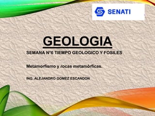 GEOLOGIA
SEMANA N°6 TIEMPO GEOLOGICO Y FOSILES
Metamorfismo y rocas metamórficas.
ING. ALEJANDRO GOMEZ ESCANDON
 