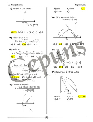 Lic. Rodolfo Carrillo Trigonometría.
4
20) Hallar E = Cscθ + Cotθ
x
y
θ
(x;-5)13
a) 2/3 b) -3/2 c) -2/3 d) 3/2 e) -2
21) Calcula el valor de:
E = Sen (−
83π
8
) − Cos(−
57π
8
)
a) 1 b) 2 c) 0 d) -1 e) -2
22) Reducir:
M = Cos
7π
11
+ Sen
6π
11
− Sen
5π
11
+ Cos
4π
11
a) 0 b) 2 c) -2 d) 4 e) -4
23) Si :
𝑓(x) =
Sen(π + x) + Cos(
3π
2
+ x)
x
+ xSen (
π
2
− x) Sec(2π − x)
Resolver: [𝑓(𝑥) + 𝜋][𝑓(𝑥) − 𝜋] < 0
a) 〈−𝜋; 𝜋〉 b) 〈−2𝜋; 2𝜋〉 c) [– 𝜋; 𝜋]
d) 〈−1; 1〉 e) 〈−𝜋; 𝜋〉 − {0}
24) Calcular el valor de:
E =
Cosβ + Cosθ + Sen(β + 2θ)
Cos (
β + 3θ
2
)
x
y
β
θ
a) Senθ b)−Senθ c) -1
d) −Tanθ e)1
25) Si: O1 es centro, hallar:
E = Tan|θ| + |Cotθ|
x
y
3
2
1
θ
O1
a) -2 b) 2 c) 0 d) 10/3 e) -10/3
26) Si:
∑ 𝑆𝑒𝑛 (
𝑛𝜋
2
+ 𝑥) = ∑ 𝐶𝑜𝑠 (
𝑛𝜋
2
+ 𝑥)
5
𝑛=1
5
𝑛=1
Calcule:
𝑅 = ∑ 𝑇𝑎𝑛 [(𝑛 + 1)
𝜋
2
+ 𝑥]
5
𝑛=1
a) 0 b) -1 c) 1 d) 2 e) -2
27) Hallar: Tanθ si ‘‘O’’ es centro
3
2
1
O θ
a) 31/11 b)11/31 c) -31/11
d) -11/31 e) -1/3
 