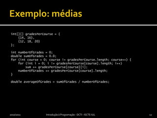 Exemplo: médiasint[][] gradesPerCourse = {    {14, 16},    {12, 18, 20}};int numberOfGrades = 0;double sumOfGrades = 0.0;for (int course = 0; course != gradesPerCourse.length; course++) {    for (int i = 0; i != gradesPerCourse[course].length; i++)        sum += gradesPerCourse[course][i];    numberOfGrades += gradesPerCourse[course].length;}double averageOfGrades = sumOfGrades / numberOfGrades;2010/2011Introdução à Programação - DCTI - ISCTE-IUL12