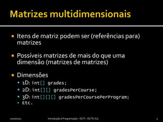 Matrizes multidimensionaisItens de matriz podem ser (referências para) matrizesPossíveis matrizes de mais do que uma dimensão (matrizes de matrizes)Dimensões1D: int[] grades;2D: int[][]gradesPerCourse;3D: int[][][]gradesPerCoursePerProgram;Etc.2010/2011Introdução à Programação - DCTI - ISCTE-IUL3
