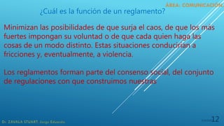 5/19/202012
¿Cuál es la función de un reglamento?
Minimizan las posibilidades de que surja el caos, de que los más
fuertes impongan su voluntad o de que cada quien haga las
cosas de un modo distinto. Estas situaciones conducirían a
fricciones y, eventualmente, a violencia.
Los reglamentos forman parte del consenso social, del conjunto
de regulaciones con que construimos nuestras
 