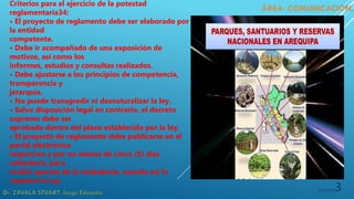 5/19/20203
Criterios para el ejercicio de la potestad
reglamentaria34:
• El proyecto de reglamento debe ser elaborado por
la entidad
competente.
• Debe ir acompañado de una exposición de
motivos, así como los
informes, estudios y consultas realizados.
• Debe ajustarse a los principios de competencia,
transparencia y
jerarquía.
• No puede transgredir ni desnaturalizar la ley.
• Salvo disposición legal en contrario, el decreto
supremo debe ser
aprobado dentro del plazo establecido por la ley.
• El proyecto de reglamento debe publicarse en el
portal electrónico
respectivo y por no menos de cinco (5) días
calendario, para
recibir aportes de la ciudadanía, cuando así lo
requiera la Ley
 