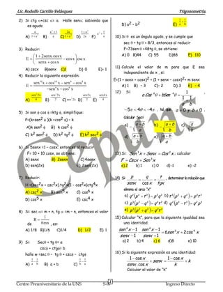 Lic. Rodolfo Carrillo Velásquez                                                                                                              Trigonometría.
 2) Si ctg +csc = a. Halle sen; sabiendo que                                                                                              1 1
                                                                                                                                              
     es agudo                                                                                  D) a2 – b2                               E)   a b

             a              a2 1            2a             1  a2               1
                                                                          a2 
    A)    1  a2      B)               C) 1  a        D)            E)                  10) Si  es un ángulo agudo, y se cumple que
                                                  2
                              a                               2a                 a

                                                                                                sec + tg = 8/3, entonces al reducir
 3) Reducir:                                                                                    F=73sen  +48tg , se obtiene:
        1  2senx.cos x                                                                      A) 0 B)44             C) 55           D)88               E) 110
     E                  cos x  csc x
        senx  cos x            
                                                                                         11) Calcule el valor de m para que E sea
    A) cscx           B)senx           C)1                 D) 0           E)– 1
                                                                                              independiente de x , si:
 4) Reducir la siguiente expresión:
                                                                                         E=(1 + senx + cosx)2 + (1 + senx – cosx)2+ m senx
        sen10 x  cos10 x  sen 8  cos8 x
     E                                                                                        A) 1      B) – 3          C)– 2          D) 3            E) – 4
                 sen 6 x  cos6 x
                                                                                         12)       Si:                                              1            ,
          sen 2 2x          sen 2 2x                sen2x                  sen4 x                                 a .Cos 4  bSen 4 
    A)                 B)               C) sen 2x D) 2               E)                                                                        1            1
                                                                                                                                                    
                                                  2
             4                 2                                             4
                                                                                                                             a b
                                                                                                 5  4  4 , tal que a  0 y b  0 ,
 5) Si sen  cos =ktg , simplifique:
                                                                                                Calcular Sec
    P=(k+sen2  )(k +cos2 ) – k
                                                                                                a)  a  b               b)  a  b            c)           a
     A) k sen2             B) k cos2 
                                                                                                             a                      b                       b
    C) k2 sen2               D) k2 tg2                   E) k2 sec2                                  a b                   a b
                                                                                                d)                       e)
                                                                                                           b                      a
 6) Si 5senx =1 – cosx; entonces al reducir
     F= 10 + 10 cosx, se obtiene:                                                        13) Si: Sen 3x  Senx  Cos 2x ; calcular
    A) senx                  B) 2senx                       C) 4senx                           F  Cscx  Sen 3x
    D) sen(2x)                                         E) 2sen(2x)                             a) 2       b) 1          c) 0        d) -1           e) -2


 7) Reducir:                                                                             14) Si:     p    q    t , determinar la relación que
                                                                                                            
    H =(sec2x + csc2x).tg2x(1 – cos2x)ctg4x                                                        senx cos x tgx
                                                                                                elimina el arco “x”
    A) csc2 x               B) sen5 x                  C) cos6 x
                                                                                                                                      
                                                                                                a) q 2 p 2  t 2  p 2q 2 b) t 2 p 2  q 2  p 2t 2     
    D) cos5 x                                          E) csc4 x
                                                                                                                                      
                                                                                                c) p 2 p 2  q 2  q 2t 2 d) q 2 p 2  t 2  q 2 p 2    
 8) Si: sec = m + n, tg  =m – n, entonces el valor
                                                                                                e) p 2   p   2
                                                                                                                  q  q t
                                                                                                                    2      2    2


                      1                                                                  15) Calcular “k”, para que la siguiente igualdad sea
            R
      de             8mn , es:                                                                una identidad.
    A) 1/8 B)1/6                 C)1/4                     D) 1/2          E) 1            sen k x  1 sen k x  1
                                                                                                                   6sen 2 x  2 cos 4 x
                                                                                            senx  1    senx  1
 9) Si:        Sec + tg = a                                                                  a) 2        b) 4          c) 6        d)8                e) 10
                   csc + ctg= b
                                                                                         16) Si la siguiente expresión es una identidad:
    halle w =sec  – tg  + csc – ctg
                                                                                                    1  cos x            1  cos x
          1 1
           
                                                           1 1
                                                                                                                senx            k
    A)    a b         B) a + b                        C)   b a                                     senx . cos x              k
                                                                                                   Calcular el valor de “k”


                                                                                     3
Centro Preuniversitario de la UNS                                                S-07                                               Ingreso Directo
 