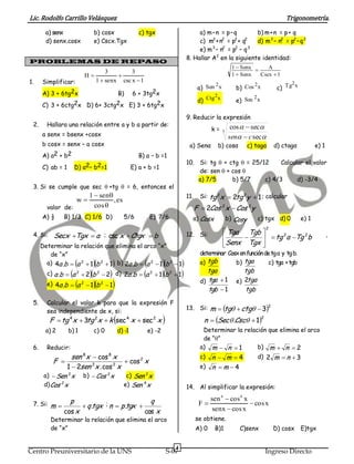 Lic. Rodolfo Carrillo Velásquez                                                                                                    Trigonometría.
        a) senx                b) cosx                c) tgx                           a) m – n = p – q       b) m + n = p + q
        d) senx.cosx           e) Cscx.Tgx                                             c) m2 + n2 = p2 + q2   d) m 2 – n2 = p2 – q 2
                                                                                       e) m 3 – n2 = p2 – q 3
                                                                                  8. Hallar A2 en la siguiente identidad:
PROBLEMAS DE REPASO
                                                                                                          1  Senx     A
                                       3        3                                                         1  Senx   Cscx  1
                              H           
1.    Simplificar:                 1  senx csc x  1                                                                               2
                                                                                               2                 2
                                                                                         a) Sen x          b) Cos x            c) Tg x
      A) 3 + 6tg2x                         B)      6 + 3tg2x                                   2                 2
                                                                                         d) Ctg x          e) Sec x
      C) 3 + 6ctg2x D) 6+ 3ctg2x E) 3 + 6tg2x
                                                                                  9. Reducir la expresión
 2.     Hallara una relación entre a y b a partir de:                                                    cos   sec 
                                                                                               k=   3
      a senx = bsenx +cosx                                                                              sen  c sec
      b cosx = senx – a cosx                                                       a) Senα         b) cosα        c) tagα     d) ctagα            e) 1
      A) a2 + b2                                      B) a – b =1
                                                                                  10. Si: tg  + ctg  = 25/12     Calcular el valor
      C) ab = 1       D) a2– b2=1                  E) a + b =1
                                                                                      de: sen  + cos 
                                                                                      a) 7/5      b) 5/7     c) 4/3      d) -3/4
 3. Si se cumple que sec +tg  = 6, entonces el
                              1  sen                                            11.     Si: tg 2x  2 2 y  1 ; calcular
                                                                                                       tg
                      w                ,es
        valor de:               cos                                                    F  2Cos 2x  Cos 2 y
      A) ½     B) 1/3 C) 1/6 D)               5/6         E) 7/6                    a) Cosx             b) Cosy      c) tgx d) 0           e) 1
                                                                                                                        2
                                                                                  12. Si:            Tga Tgb                                           ,
 4. Si:    Secx Tgx  a ; csc x  Ctgx  b                                                                    tg a Tg b
                                                                                                                     2     2

      Determinar la relación que elimina el arco “x”                                                 Senx Tgx 
         de “x”                                                                           determinar Cosx en función de tg a y tg b.
                                        
        a) 4a .b  a 2  1 b 2  1 b) 2a .b  a 2  1 b 2  1                          a) tgb           b) tga           c) tga + tgb
        c) a .b  a  2b  2 d) 2a .b  a                                               tga              tgb
                      2            2                      2
                                                               1b   2
                                                                            1
        e) 4a .b  a  1b  1
                          2            2                                                  d) tga  1       e) 2tga
                                                                                             tgb  1          tgb
 5.     Calcular el valor k para que la expresión F
        sea independiente de x, si:
                                                                                  13. Si:      m  tg  ctg  32
          F  tg 4 x  3 2x  k sec 4 x  sec 2 x 
                        tg                                                                 n  Sec  .Csc  12
        a) 2      b) 1         c) 0        d) -1         e) -2                             Determinar la relación que elimina el arco
                                                                                           de “”
 6.     Reducir:                                                                          a) m  n  1        b) m  n  2
                   sen 8x  cos 8 x                                                       c)   n  m 4              d) 2 m  n  3
           F                            cos 2 x
                 1  2sen 2 x . cos 2 x                                                   e)   n m4
       a)  Sen 2 x       b)  Cos 2 x         c) Sen 2 x
       d) Cos 2 x                             e) Sen 4 x                          14. Al simplificar la expresión:

                  p                                       q                                    sen 4  cos4 x
 7. Si: m                 q .tgx ; n  p .tgx                                         F                    cos x
               cos x                                    cos x                                   senx  cos x
          Determinar la relación que elimina el arco                                    se obtiene.
          de “x”                                                                        A) 0    B)1          C)senx          D) cosx       E)tgx


                                                                           4
Centro Preuniversitario de la UNS                                 S-07                                                  Ingreso Directo
 