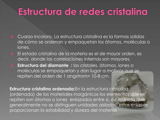    Cuarzo incoloro. La estructura cristalina es la formas solidas
    de cómo se ordenan y empaquetan los átomos, moléculas o
    iones,
   El estado cristalino de la materia es el de mayor orden, es
    decir, donde las correlaciones internas son mayores.
   Estructura del diamante : los cristales, átomos, iones o
    moléculas se empaquetan y dan lugar a motivos que se
    repiten del orden de 1 angstrom= 10-8 cm.

Estructura cristalina ordenada:En la estructura cristalina
(ordenada) de los materiales inorgánicos los elementos que se
repiten son átomos o iones enlazados entre sí, de manera que
generalmente no se distinguen unidades aisladas; estos enlaces
proporcionan la estabilidad y dureza del material.
 